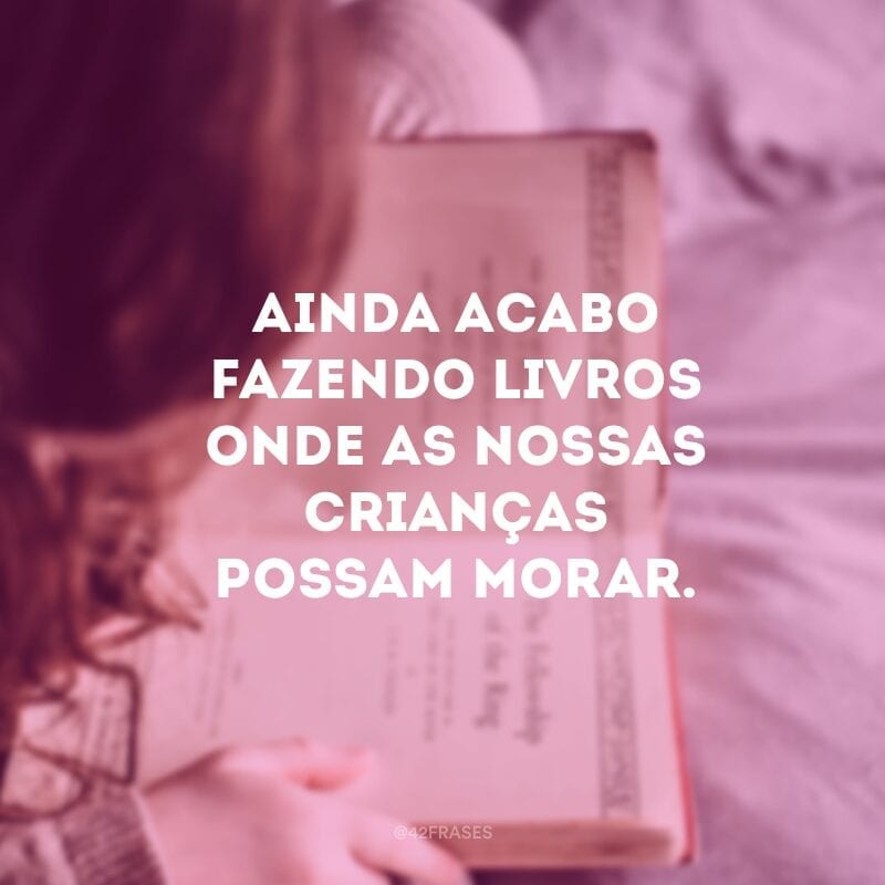 Ainda acabo fazendo livros onde as nossas crianças possam morar. 