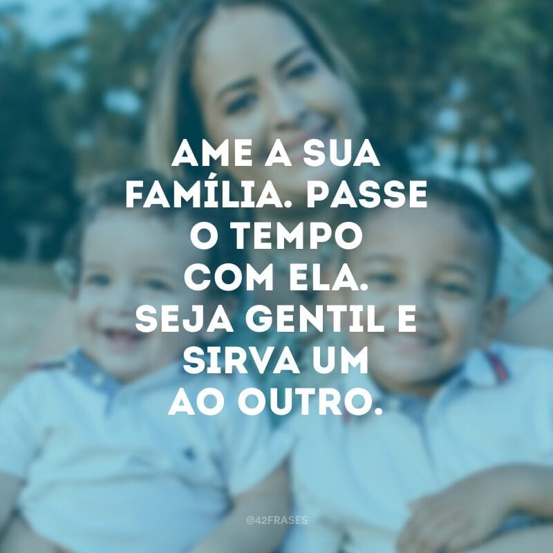 Ame a sua família. Passe o tempo com ela. Seja gentil e sirva um ao outro.