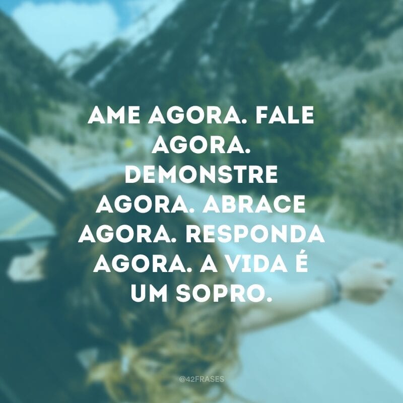 Ame agora. Fale agora. Demonstre agora. Abrace agora. Responda agora. A vida é um sopro.