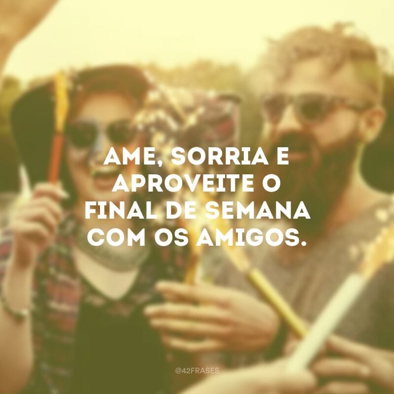 Ame, sorria e aproveite o final de semana com os amigos.