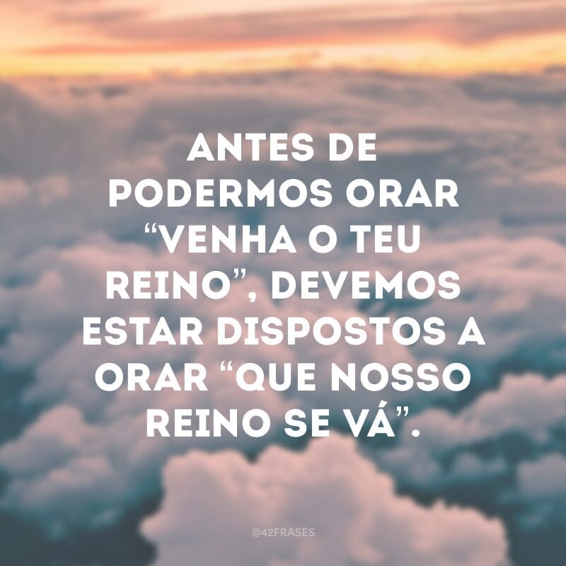 Antes de podermos orar “Venha o teu Reino”, devemos estar dispostos a orar “Que nosso reino se vá”.