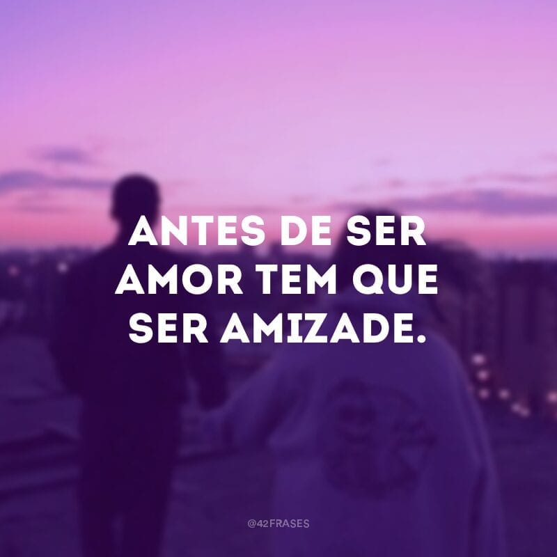 Antes de ser amor tem que ser amizade.