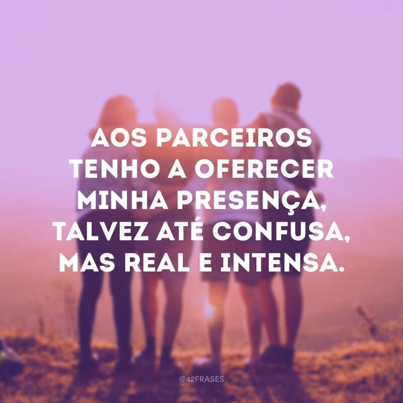 Aos parceiros tenho a oferecer minha presença, talvez até confusa, mas real e intensa.