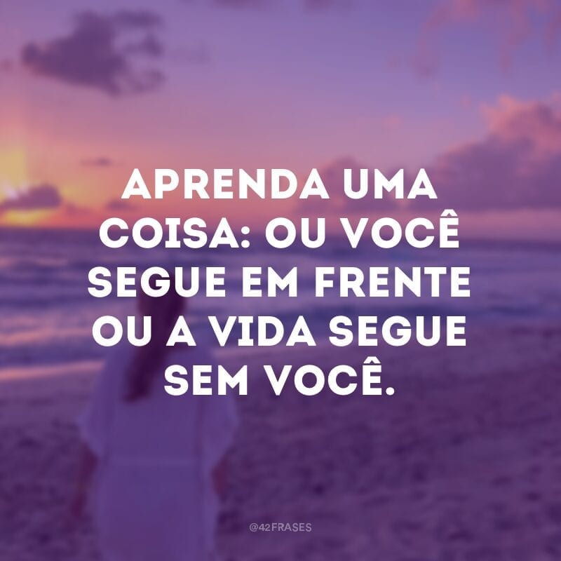 Aprenda uma coisa: ou você segue em frente ou a vida segue sem você.