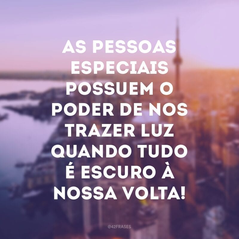 As pessoas especiais possuem o poder de nos trazer luz quando tudo é escuro à nossa volta!