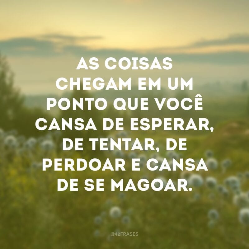 As coisas chegam em um ponto que você cansa de esperar, de tentar, de perdoar e cansa de se magoar.