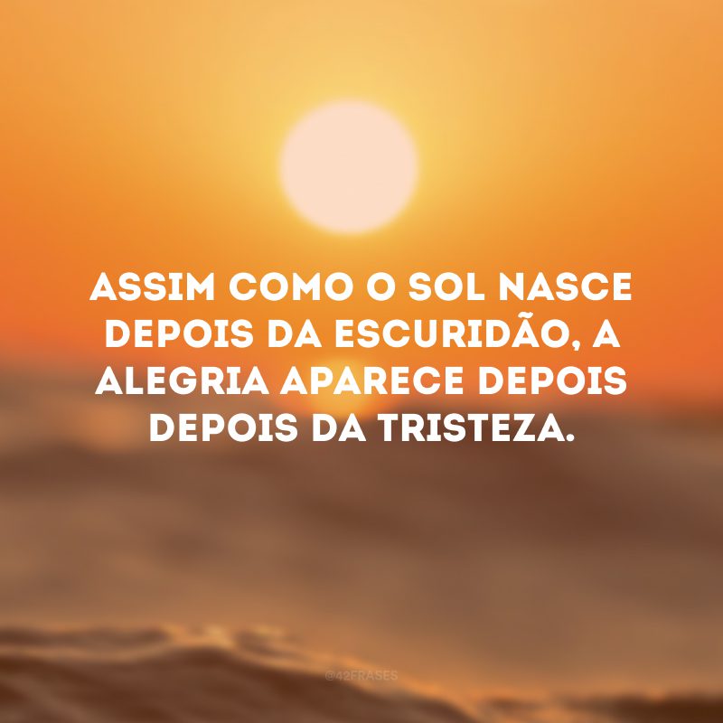 Assim como o sol nasce depois da escuridão, a alegria aparece depois depois da tristeza.