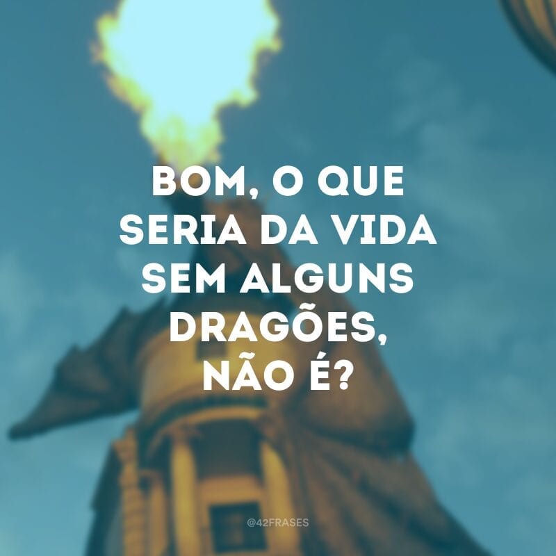 Bom, o que seria da vida sem alguns dragões, não é?