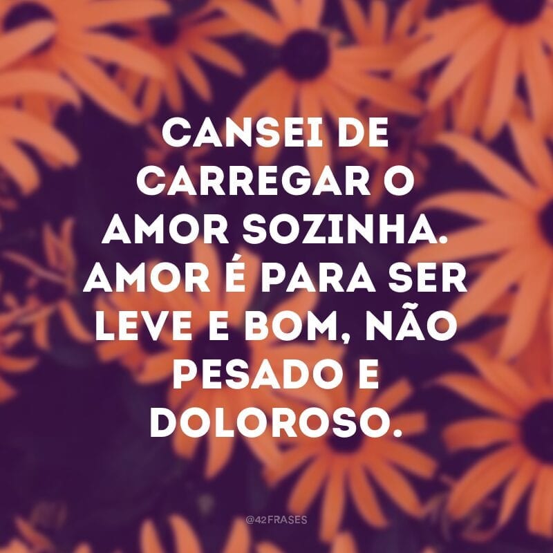 Cansei de carregar o amor sozinha. Amor é para ser leve e bom, não pesado e doloroso.