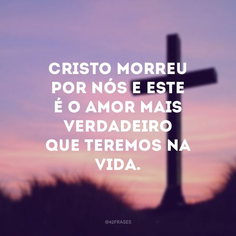 Cristo morreu por nós e este é o amor mais verdadeiro que teremos na vida.