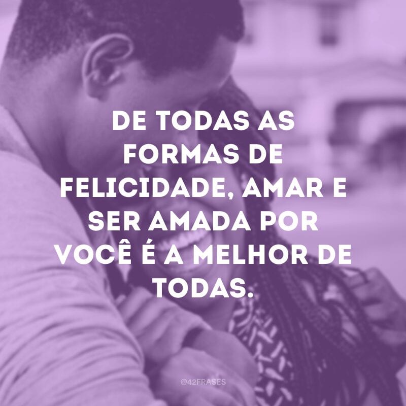 De todas as formas de felicidade, amar e ser amada por você é a melhor de todas.