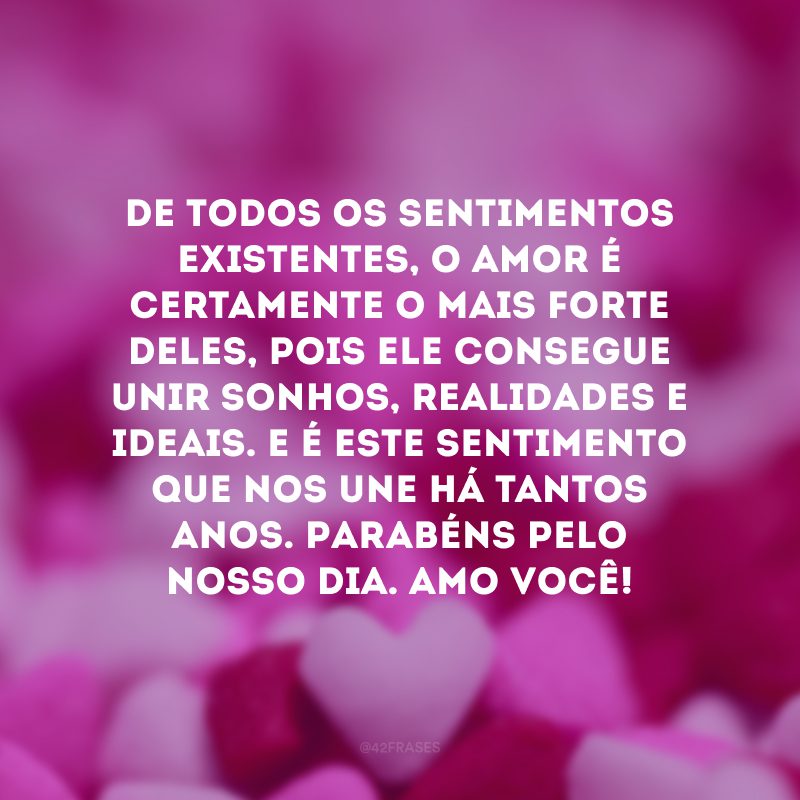 De todos os sentimentos existentes, o amor é certamente o mais forte deles, pois ele consegue unir sonhos, realidades e ideais. E é este sentimento que nos une há tantos anos. Parabéns pelo nosso dia. Amo você!