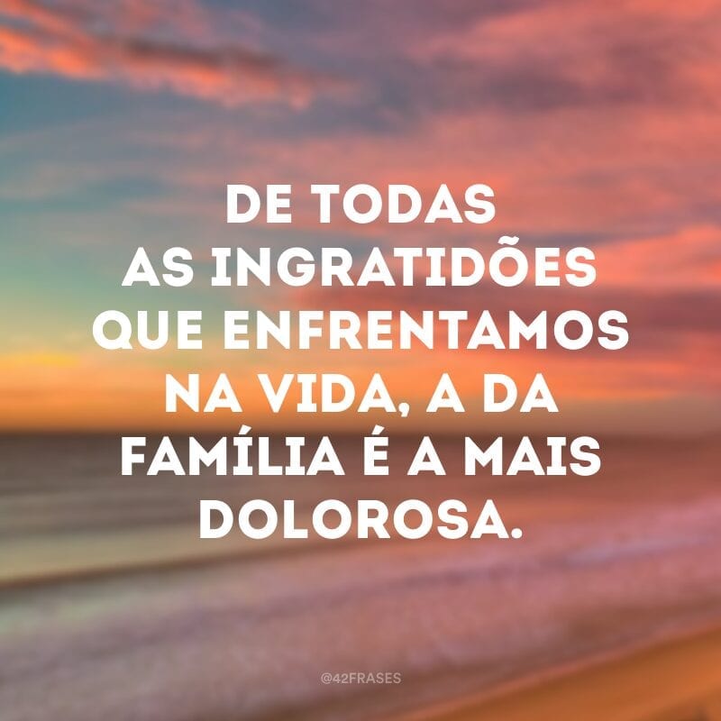 De todas as ingratidões que enfrentamos na vida, a da família é a mais dolorosa.