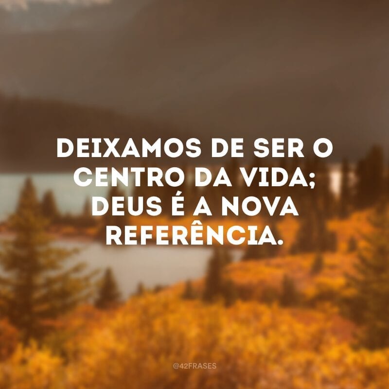 Deixamos de ser o centro da vida; Deus é a nova referência.