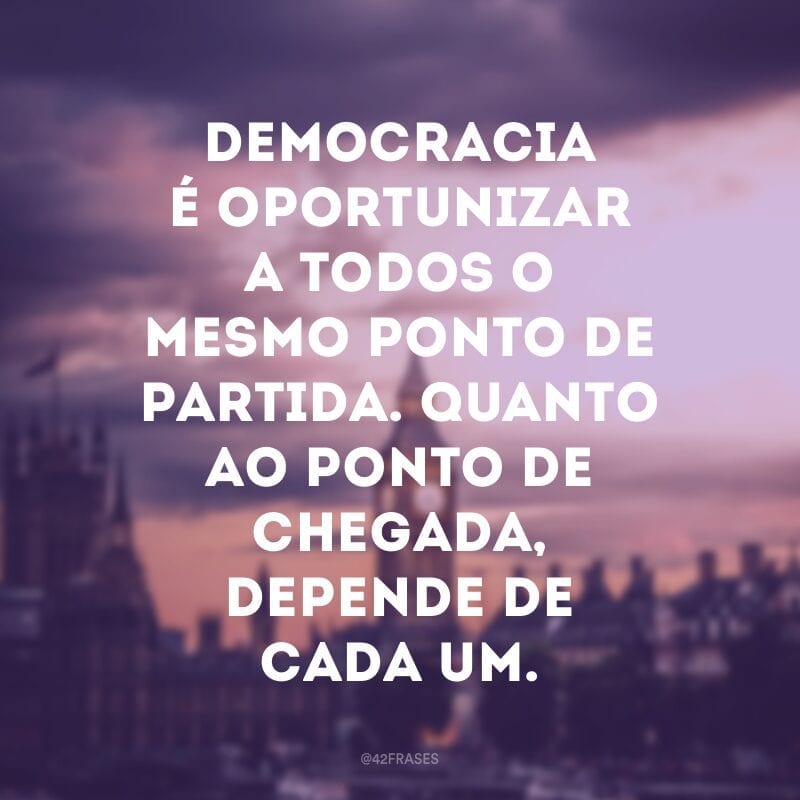 Democracia é oportunizar a todos o mesmo ponto de partida. Quanto ao ponto de chegada, depende de cada um.  