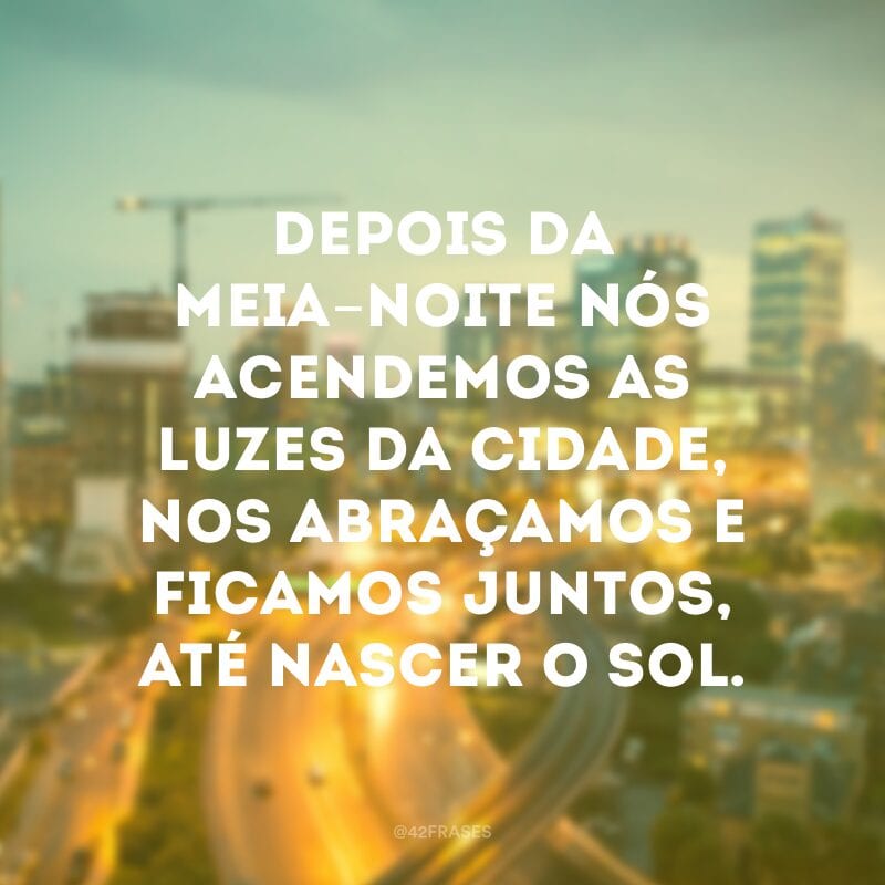 Depois da meia-noite nós acendemos as luzes da cidade, nos abraçamos e ficamos juntos, até nascer o sol.