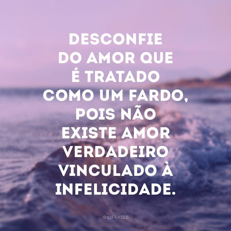 Desconfie do amor que é tratado como um fardo, pois não existe amor verdadeiro vinculado à infelicidade.