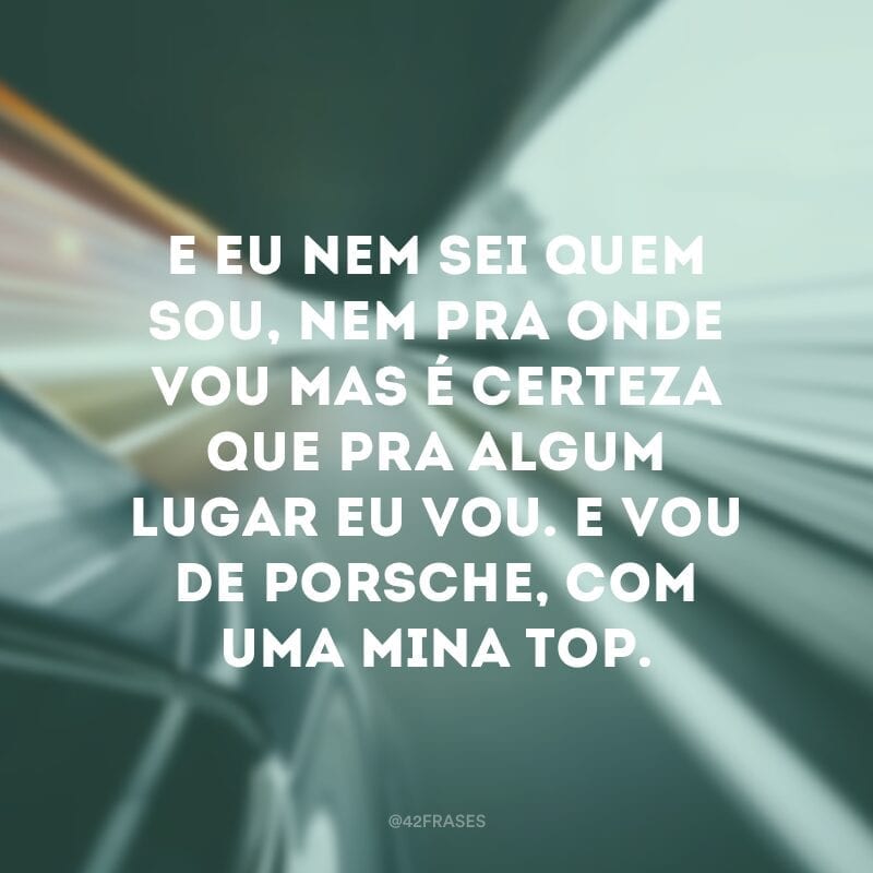 E eu nem sei quem sou, nem pra onde vou mas é certeza que pra algum lugar eu vou. E vou de Porsche, com uma mina top.