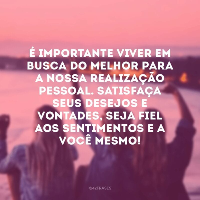 É importante viver em busca do melhor para a nossa realização pessoal. Satisfaça seus desejos e vontades, seja fiel aos sentimentos e a você mesmo!