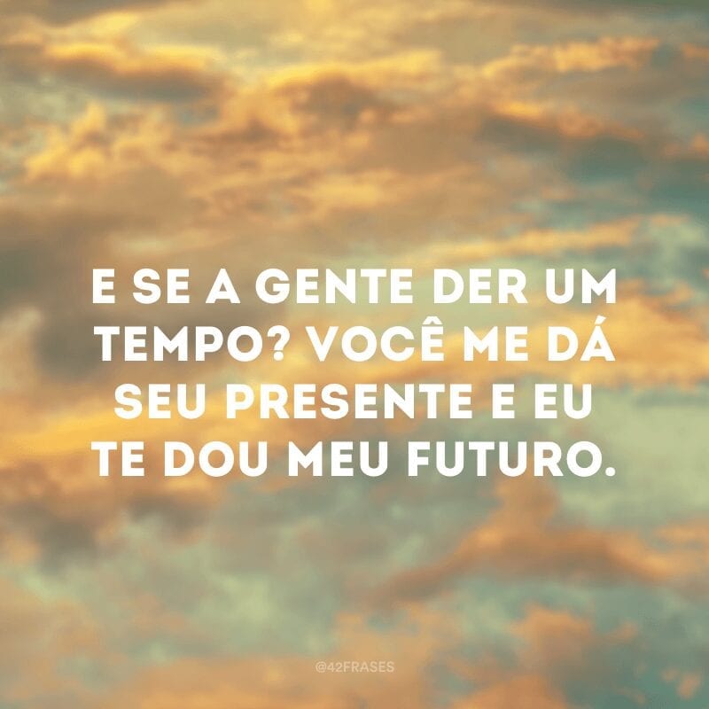 E se a gente der um tempo? Você me dá seu presente e eu te dou meu futuro.