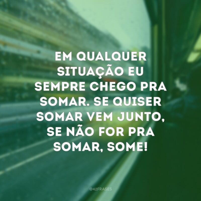 Em qualquer situação eu sempre chego pra somar. Se quiser somar vem junto, se não for pra somar, some!