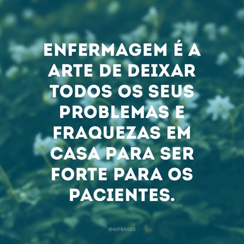 Enfermagem é a arte de deixar todos os seus problemas e fraquezas em casa para ser forte para os pacientes.