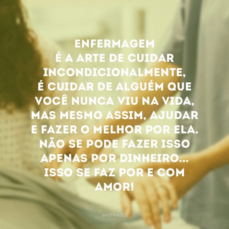 Enfermagem é a arte de cuidar incondicionalmente, é cuidar de alguém que você nunca viu na vida, mas mesmo assim, ajudar e fazer o melhor por ela. Não se pode fazer isso apenas por dinheiro...Isso se faz por e com amor! 