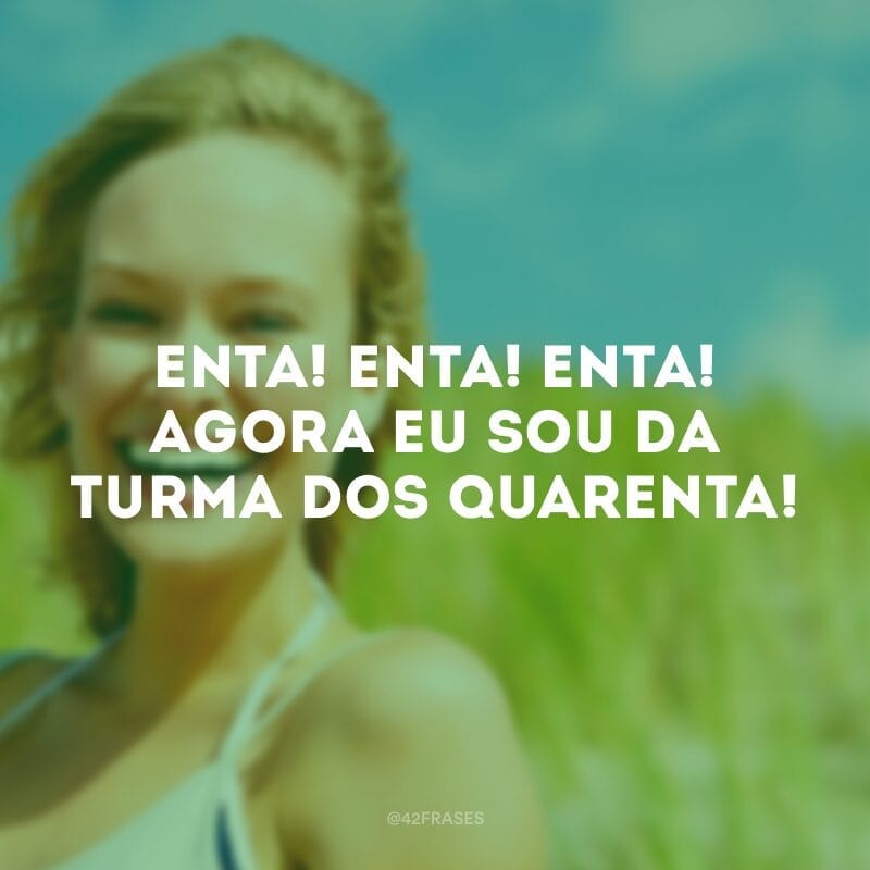 Enta! Enta! Enta! Agora eu sou da turma dos quarenta!