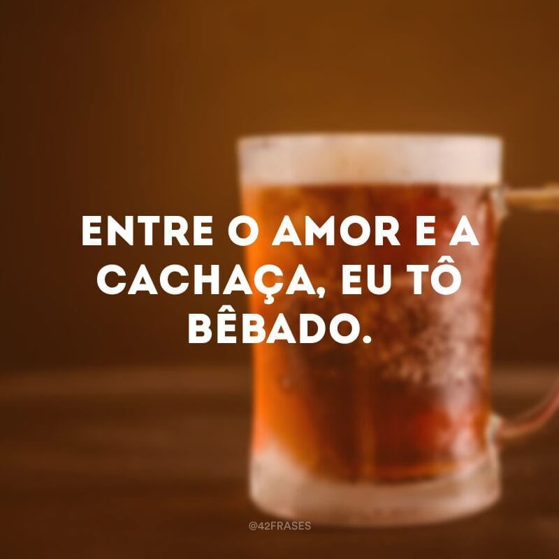 Entre o amor e a cachaça, eu tô bêbado.