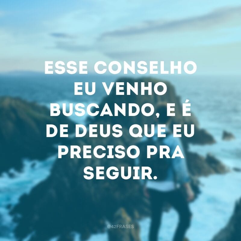 Esse conselho eu venho buscando, e é de Deus que eu preciso pra seguir.