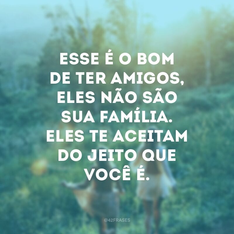 Esse é o bom de ter amigos, eles não são sua família. Eles te aceitam do jeito que você é.