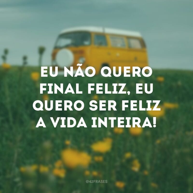 Eu não quero final feliz, eu quero ser feliz a vida inteira!