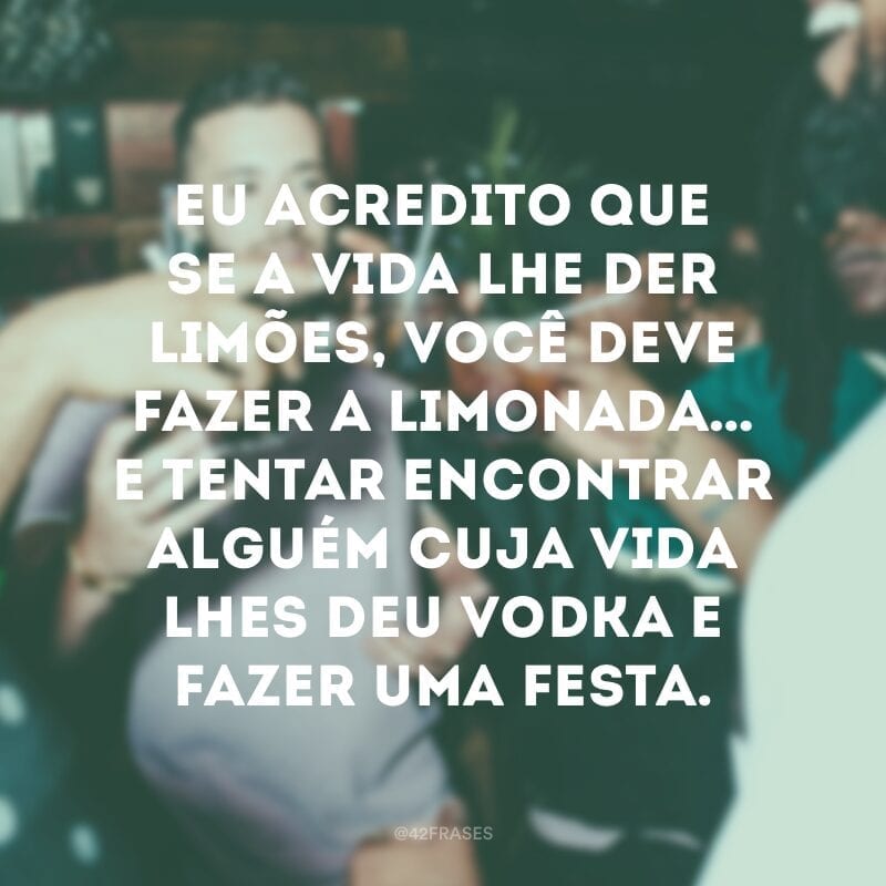 Eu acredito que se a vida lhe der limões, você deve fazer a limonada… E tentar encontrar alguém cuja vida lhes deu vodka e fazer uma festa.