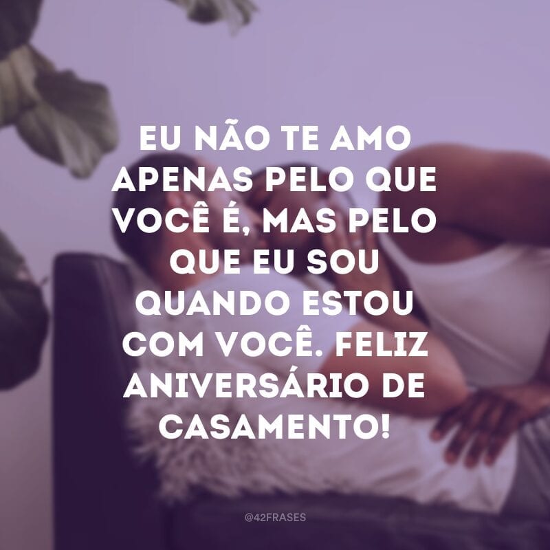 Eu não te amo apenas pelo que você é, mas pelo que eu sou quando estou com você. Feliz aniversário de casamento!