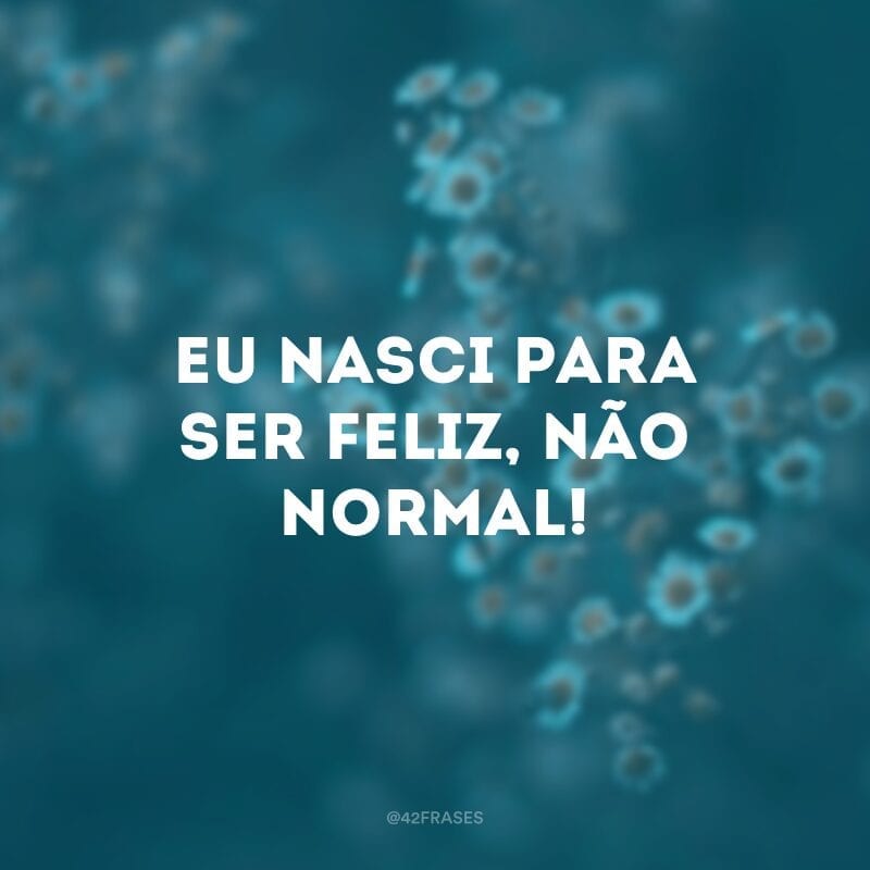 Eu nasci para ser feliz, não normal!