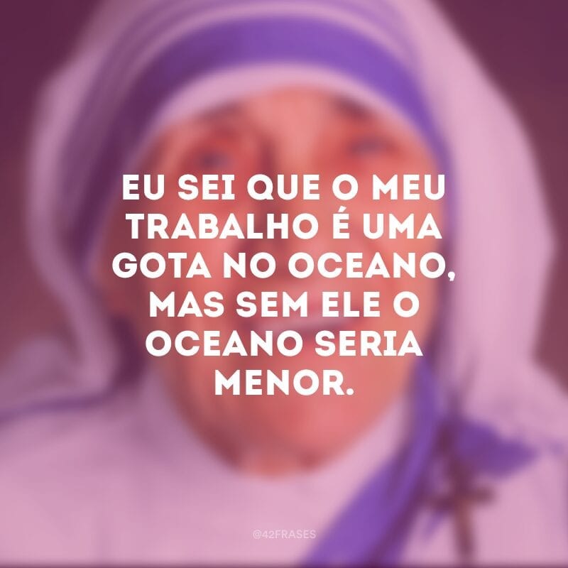 Eu sei que o meu trabalho é uma gota no oceano, mas sem ele o oceano seria menor. 