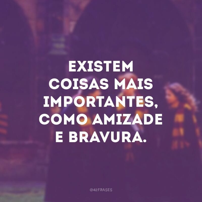 Existem coisas mais importantes, como amizade e bravura.