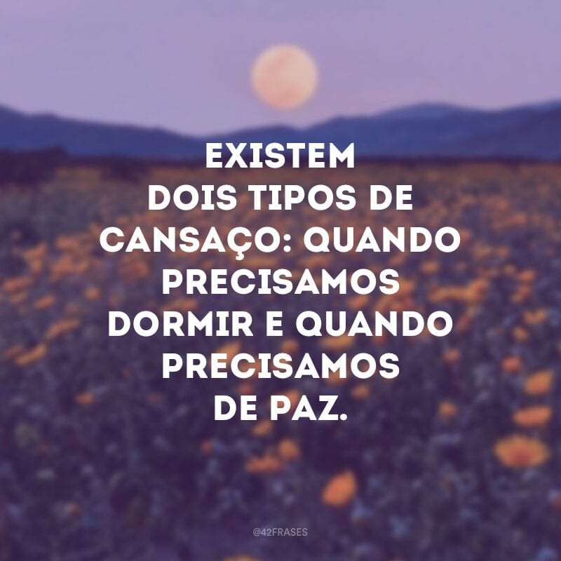 Existem dois tipos de cansaço: quando precisamos dormir e quando precisamos de paz.