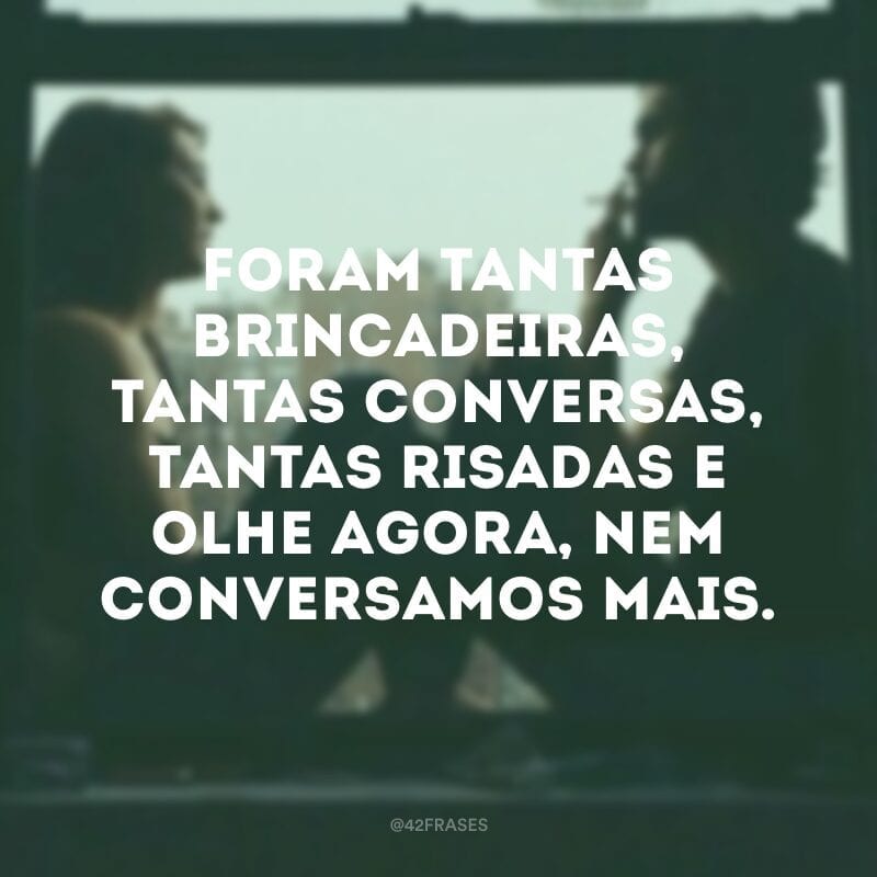 Foram tantas brincadeiras, tantas conversas, tantas risadas e olhe agora, nem conversamos mais. 