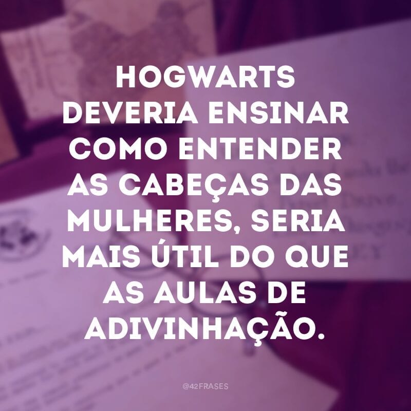 Hogwarts deveria ensinar como entender as cabeças das mulheres, seria mais útil do que as aulas de adivinhação.