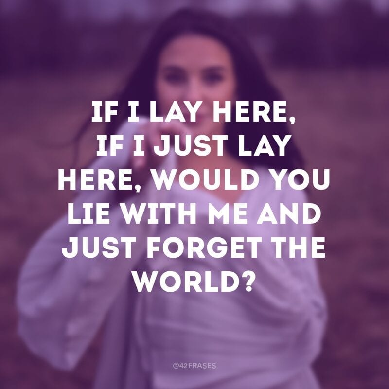 If I lay here, if I just lay here, Would you lie with me and just forget the world? (Se eu me deitar aqui, se eu apenas me deitar aqui, você deitaria comigo e apenas esqueceria do mundo?) 