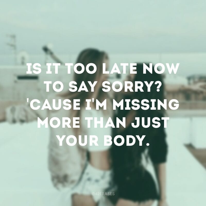 Is it too late now to say sorry? \'Cause I\'m missing more than just your body. (É tarde demais para pedir desculpas? Porque sinto falta além do que apenas seu corpo)