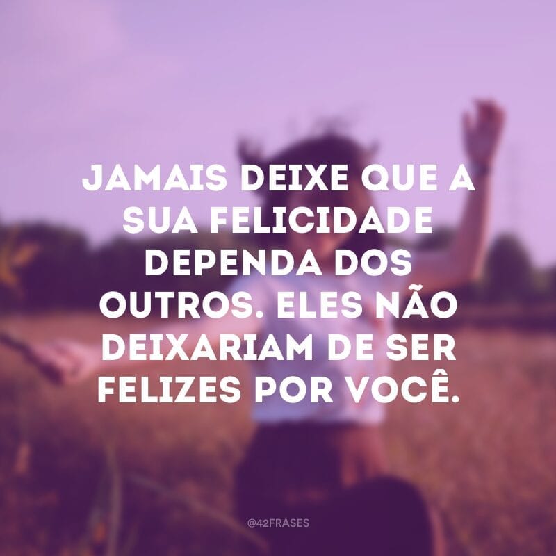 Jamais deixe que a sua felicidade dependa dos outros. Eles não deixariam de ser felizes por você.