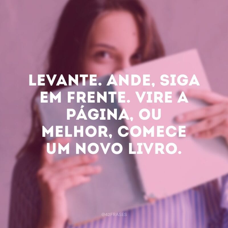 Levante. Ande, siga em frente. Vire a página, ou melhor, comece um novo livro.