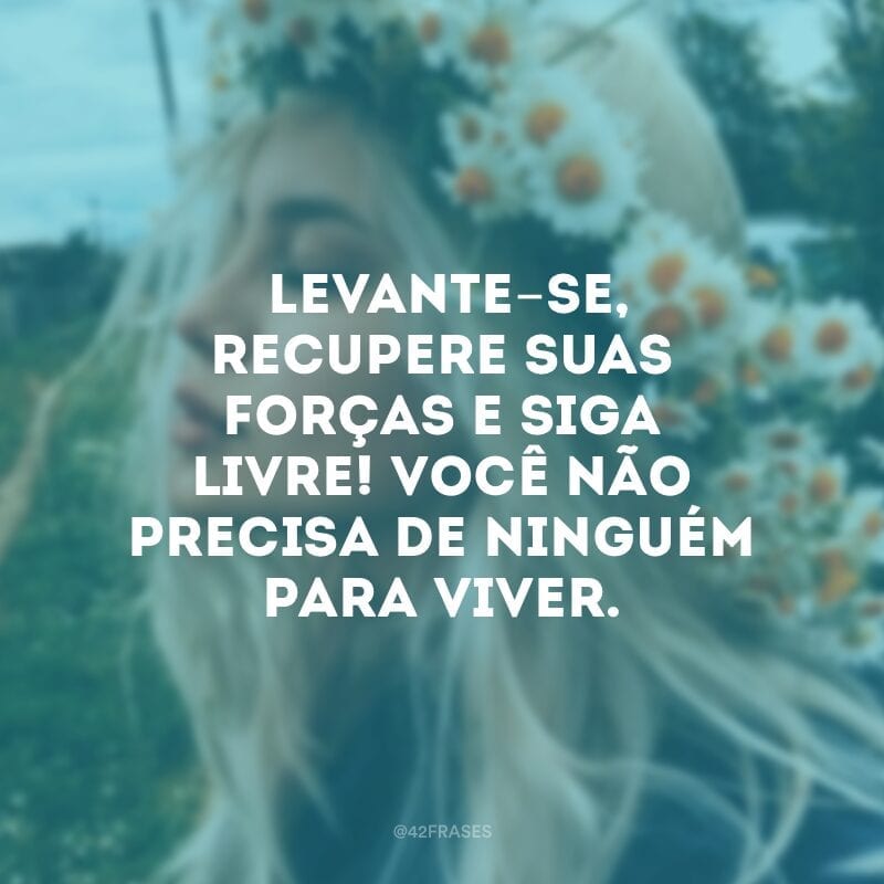 Levante-se, recupere suas forças e siga livre! Você não precisa de ninguém para viver.