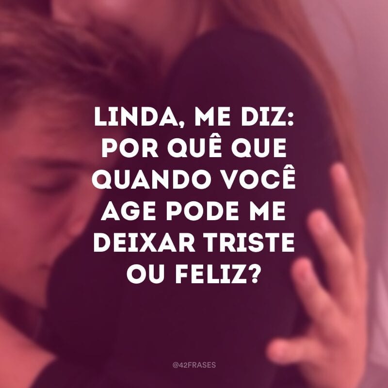 Linda, me diz: por quê que quando você age pode me deixar triste ou feliz?