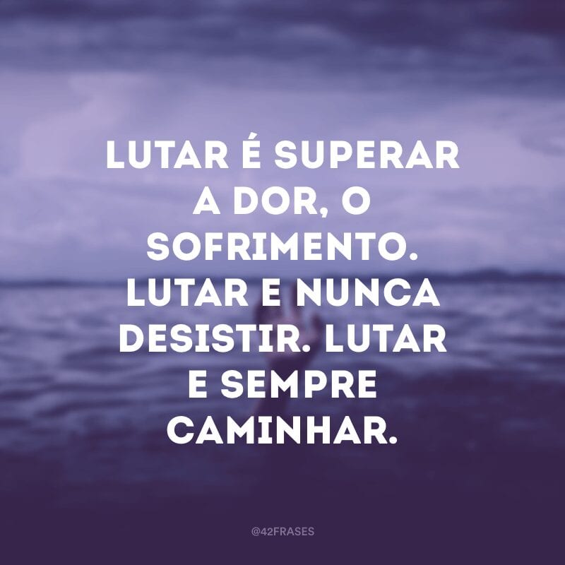 Lutar é superar a dor, o sofrimento. Lutar e nunca desistir. Lutar e sempre caminhar.