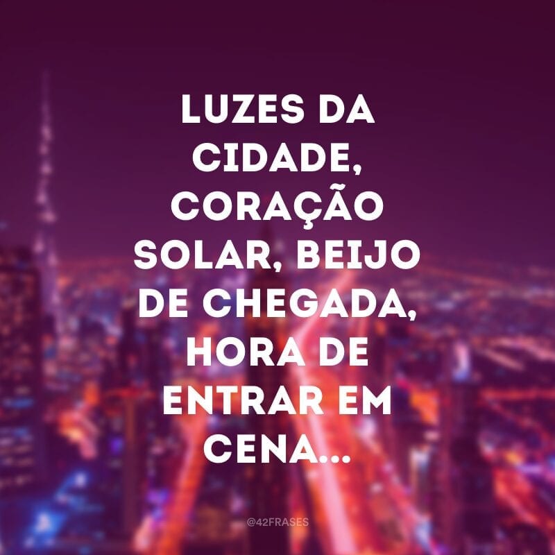 Luzes da cidade, coração solar, beijo de chegada, hora de entrar em cena... 