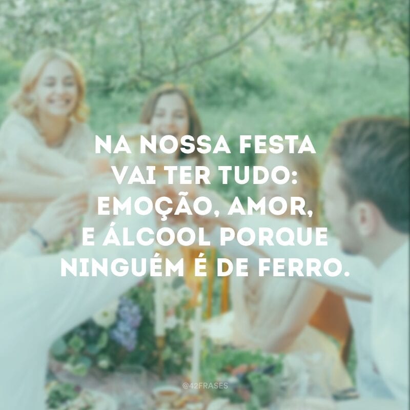 Na nossa festa vai ter tudo: emoção, amor, e álcool porque ninguém é de ferro.