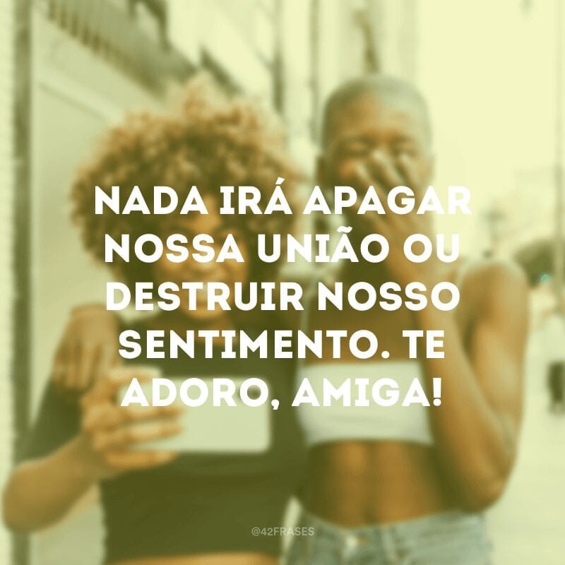 Nada irá apagar nossa união ou destruir nosso sentimento. Te adoro, amiga!